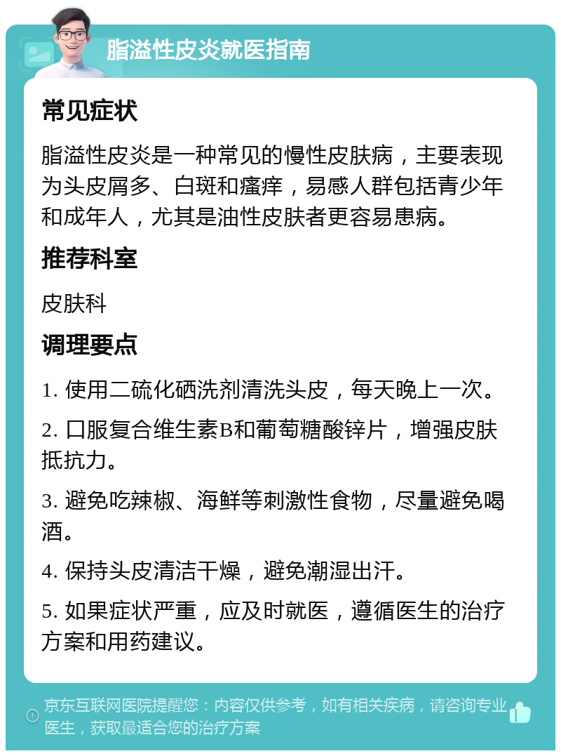 脂溢性皮炎就医指南 常见症状 脂溢性皮炎是一种常见的慢性皮肤病，主要表现为头皮屑多、白斑和瘙痒，易感人群包括青少年和成年人，尤其是油性皮肤者更容易患病。 推荐科室 皮肤科 调理要点 1. 使用二硫化硒洗剂清洗头皮，每天晚上一次。 2. 口服复合维生素B和葡萄糖酸锌片，增强皮肤抵抗力。 3. 避免吃辣椒、海鲜等刺激性食物，尽量避免喝酒。 4. 保持头皮清洁干燥，避免潮湿出汗。 5. 如果症状严重，应及时就医，遵循医生的治疗方案和用药建议。