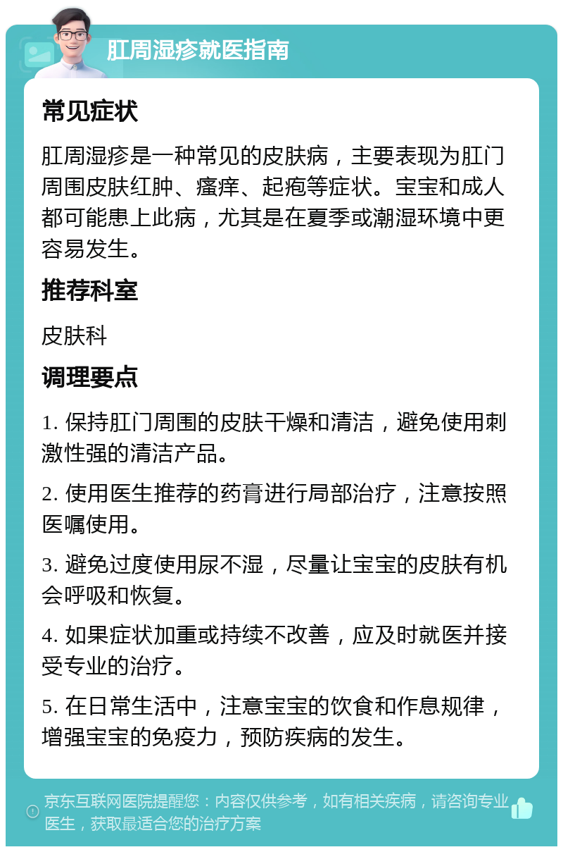 肛周湿疹就医指南 常见症状 肛周湿疹是一种常见的皮肤病，主要表现为肛门周围皮肤红肿、瘙痒、起疱等症状。宝宝和成人都可能患上此病，尤其是在夏季或潮湿环境中更容易发生。 推荐科室 皮肤科 调理要点 1. 保持肛门周围的皮肤干燥和清洁，避免使用刺激性强的清洁产品。 2. 使用医生推荐的药膏进行局部治疗，注意按照医嘱使用。 3. 避免过度使用尿不湿，尽量让宝宝的皮肤有机会呼吸和恢复。 4. 如果症状加重或持续不改善，应及时就医并接受专业的治疗。 5. 在日常生活中，注意宝宝的饮食和作息规律，增强宝宝的免疫力，预防疾病的发生。