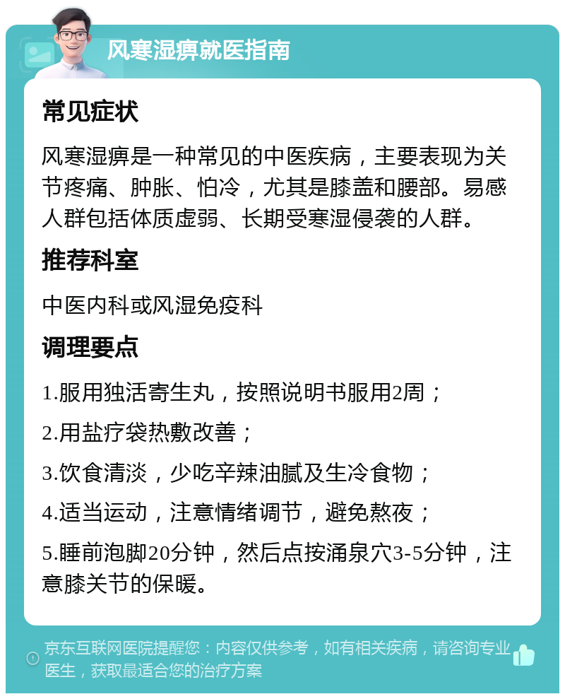 风寒湿痹就医指南 常见症状 风寒湿痹是一种常见的中医疾病，主要表现为关节疼痛、肿胀、怕冷，尤其是膝盖和腰部。易感人群包括体质虚弱、长期受寒湿侵袭的人群。 推荐科室 中医内科或风湿免疫科 调理要点 1.服用独活寄生丸，按照说明书服用2周； 2.用盐疗袋热敷改善； 3.饮食清淡，少吃辛辣油腻及生冷食物； 4.适当运动，注意情绪调节，避免熬夜； 5.睡前泡脚20分钟，然后点按涌泉穴3-5分钟，注意膝关节的保暖。