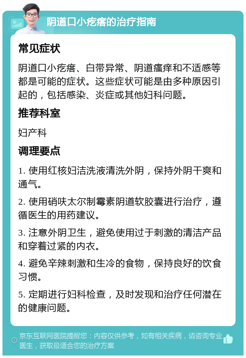 阴道口小疙瘩的治疗指南 常见症状 阴道口小疙瘩、白带异常、阴道瘙痒和不适感等都是可能的症状。这些症状可能是由多种原因引起的，包括感染、炎症或其他妇科问题。 推荐科室 妇产科 调理要点 1. 使用红核妇洁洗液清洗外阴，保持外阴干爽和通气。 2. 使用硝呋太尔制霉素阴道软胶囊进行治疗，遵循医生的用药建议。 3. 注意外阴卫生，避免使用过于刺激的清洁产品和穿着过紧的内衣。 4. 避免辛辣刺激和生冷的食物，保持良好的饮食习惯。 5. 定期进行妇科检查，及时发现和治疗任何潜在的健康问题。