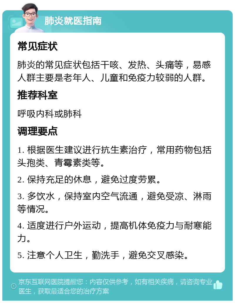 肺炎就医指南 常见症状 肺炎的常见症状包括干咳、发热、头痛等，易感人群主要是老年人、儿童和免疫力较弱的人群。 推荐科室 呼吸内科或肺科 调理要点 1. 根据医生建议进行抗生素治疗，常用药物包括头孢类、青霉素类等。 2. 保持充足的休息，避免过度劳累。 3. 多饮水，保持室内空气流通，避免受凉、淋雨等情况。 4. 适度进行户外运动，提高机体免疫力与耐寒能力。 5. 注意个人卫生，勤洗手，避免交叉感染。