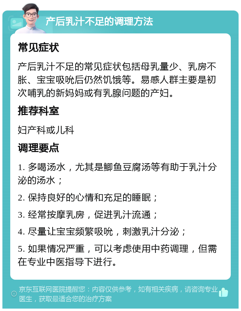 产后乳汁不足的调理方法 常见症状 产后乳汁不足的常见症状包括母乳量少、乳房不胀、宝宝吸吮后仍然饥饿等。易感人群主要是初次哺乳的新妈妈或有乳腺问题的产妇。 推荐科室 妇产科或儿科 调理要点 1. 多喝汤水，尤其是鲫鱼豆腐汤等有助于乳汁分泌的汤水； 2. 保持良好的心情和充足的睡眠； 3. 经常按摩乳房，促进乳汁流通； 4. 尽量让宝宝频繁吸吮，刺激乳汁分泌； 5. 如果情况严重，可以考虑使用中药调理，但需在专业中医指导下进行。