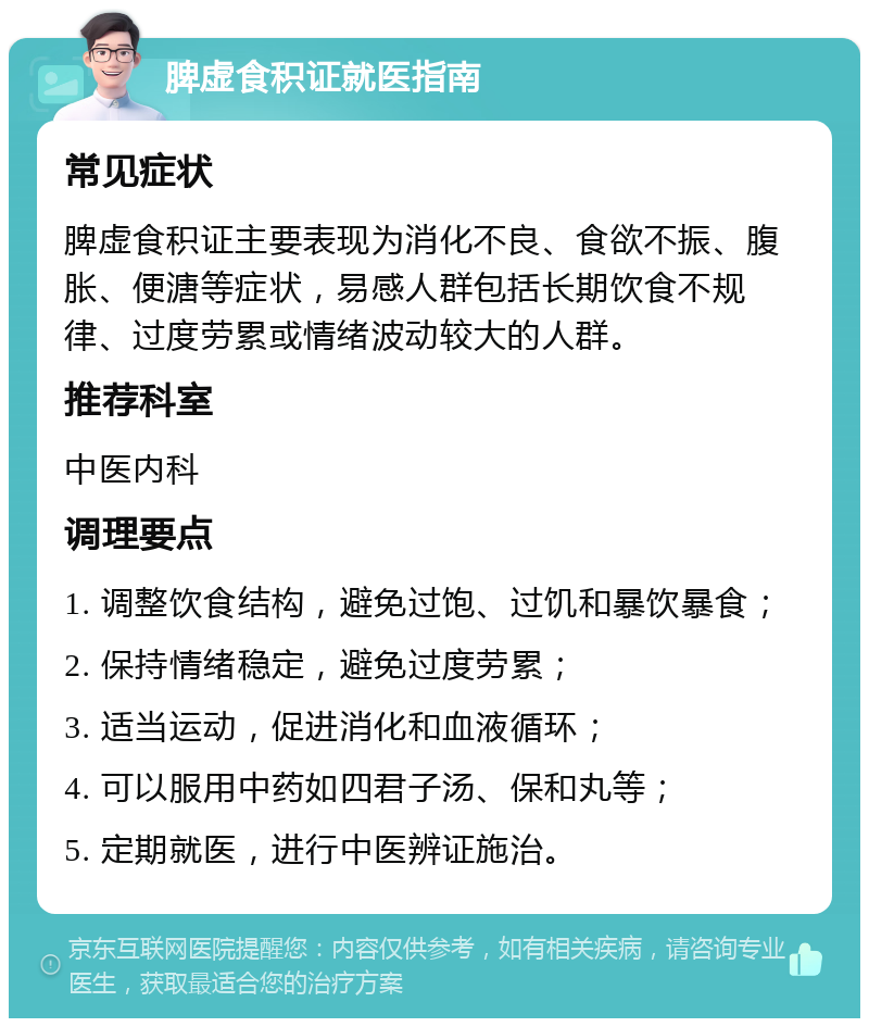 脾虚食积证就医指南 常见症状 脾虚食积证主要表现为消化不良、食欲不振、腹胀、便溏等症状，易感人群包括长期饮食不规律、过度劳累或情绪波动较大的人群。 推荐科室 中医内科 调理要点 1. 调整饮食结构，避免过饱、过饥和暴饮暴食； 2. 保持情绪稳定，避免过度劳累； 3. 适当运动，促进消化和血液循环； 4. 可以服用中药如四君子汤、保和丸等； 5. 定期就医，进行中医辨证施治。