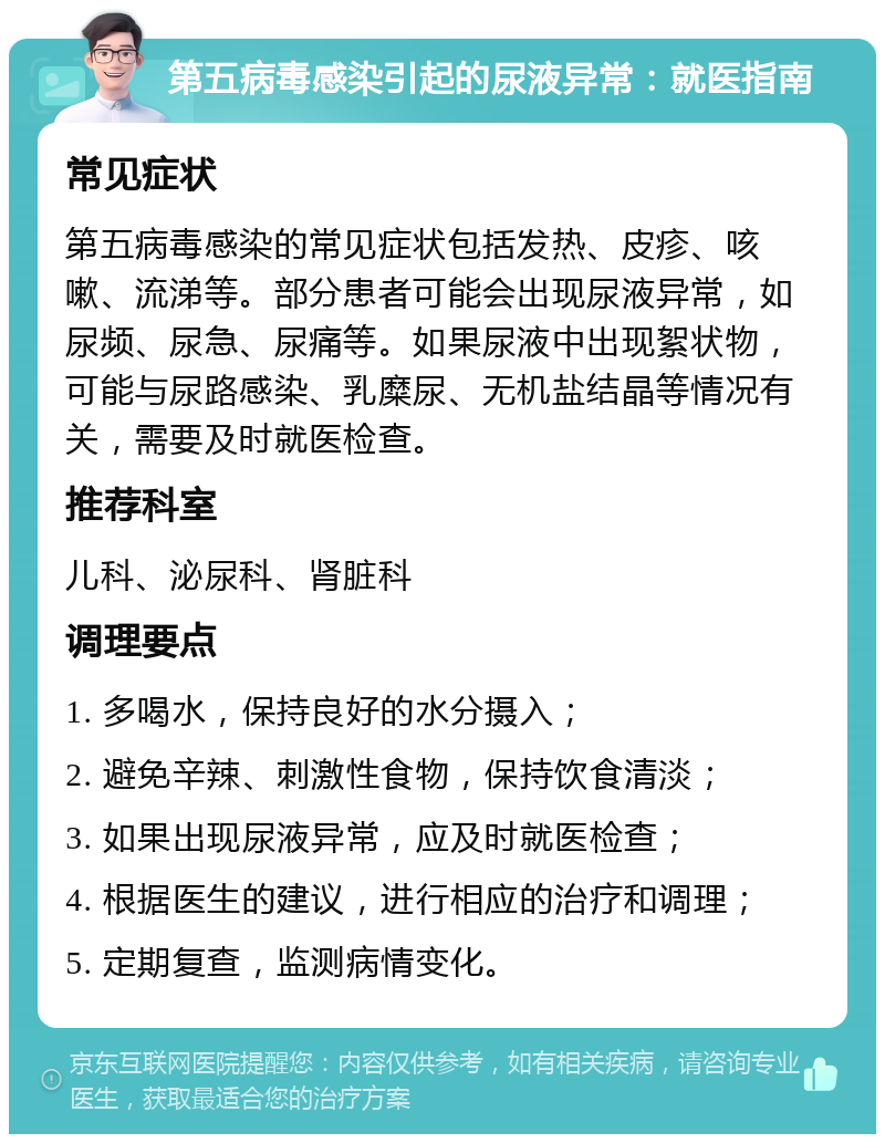 第五病毒感染引起的尿液异常：就医指南 常见症状 第五病毒感染的常见症状包括发热、皮疹、咳嗽、流涕等。部分患者可能会出现尿液异常，如尿频、尿急、尿痛等。如果尿液中出现絮状物，可能与尿路感染、乳糜尿、无机盐结晶等情况有关，需要及时就医检查。 推荐科室 儿科、泌尿科、肾脏科 调理要点 1. 多喝水，保持良好的水分摄入； 2. 避免辛辣、刺激性食物，保持饮食清淡； 3. 如果出现尿液异常，应及时就医检查； 4. 根据医生的建议，进行相应的治疗和调理； 5. 定期复查，监测病情变化。