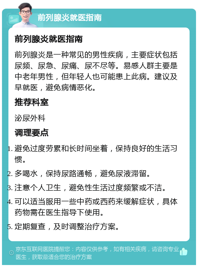 前列腺炎就医指南 前列腺炎就医指南 前列腺炎是一种常见的男性疾病，主要症状包括尿频、尿急、尿痛、尿不尽等。易感人群主要是中老年男性，但年轻人也可能患上此病。建议及早就医，避免病情恶化。 推荐科室 泌尿外科 调理要点 避免过度劳累和长时间坐着，保持良好的生活习惯。 多喝水，保持尿路通畅，避免尿液滞留。 注意个人卫生，避免性生活过度频繁或不洁。 可以适当服用一些中药或西药来缓解症状，具体药物需在医生指导下使用。 定期复查，及时调整治疗方案。