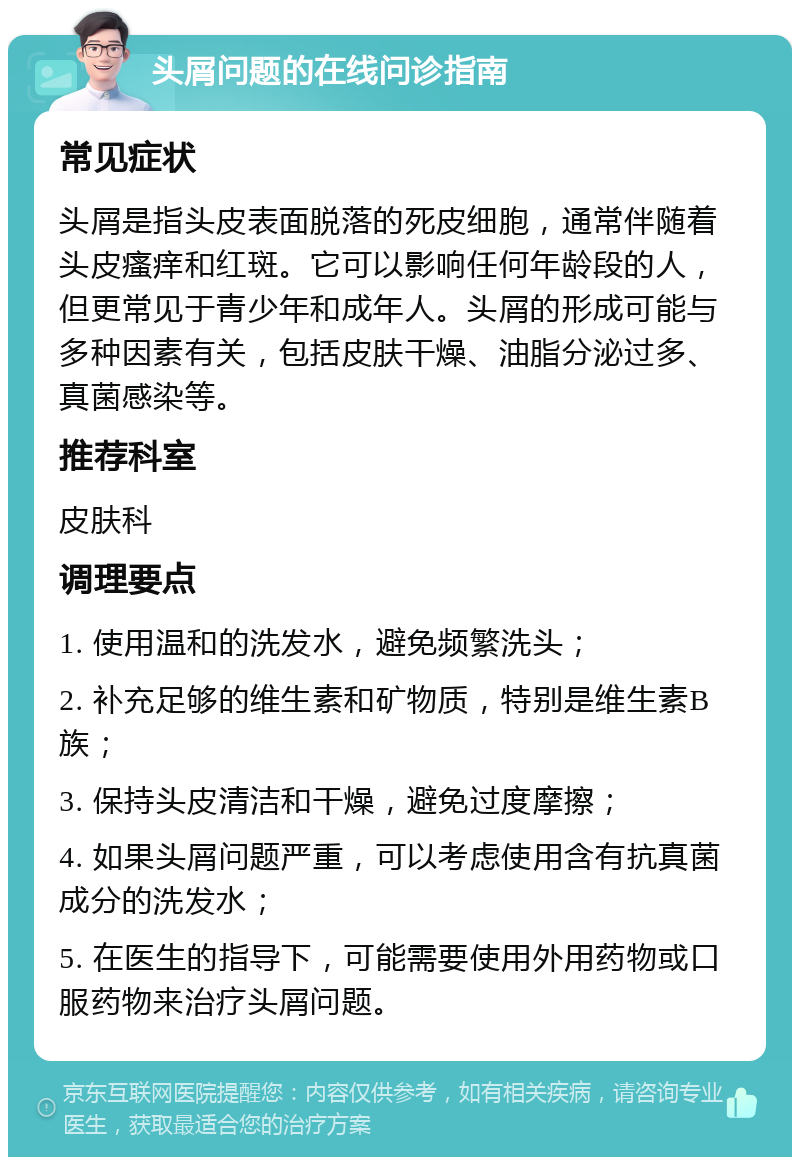 头屑问题的在线问诊指南 常见症状 头屑是指头皮表面脱落的死皮细胞，通常伴随着头皮瘙痒和红斑。它可以影响任何年龄段的人，但更常见于青少年和成年人。头屑的形成可能与多种因素有关，包括皮肤干燥、油脂分泌过多、真菌感染等。 推荐科室 皮肤科 调理要点 1. 使用温和的洗发水，避免频繁洗头； 2. 补充足够的维生素和矿物质，特别是维生素B族； 3. 保持头皮清洁和干燥，避免过度摩擦； 4. 如果头屑问题严重，可以考虑使用含有抗真菌成分的洗发水； 5. 在医生的指导下，可能需要使用外用药物或口服药物来治疗头屑问题。