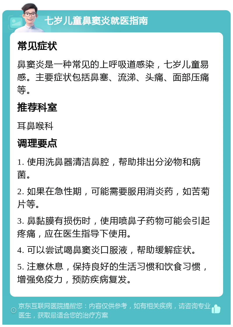 七岁儿童鼻窦炎就医指南 常见症状 鼻窦炎是一种常见的上呼吸道感染，七岁儿童易感。主要症状包括鼻塞、流涕、头痛、面部压痛等。 推荐科室 耳鼻喉科 调理要点 1. 使用洗鼻器清洁鼻腔，帮助排出分泌物和病菌。 2. 如果在急性期，可能需要服用消炎药，如苦菊片等。 3. 鼻黏膜有损伤时，使用喷鼻子药物可能会引起疼痛，应在医生指导下使用。 4. 可以尝试喝鼻窦炎口服液，帮助缓解症状。 5. 注意休息，保持良好的生活习惯和饮食习惯，增强免疫力，预防疾病复发。