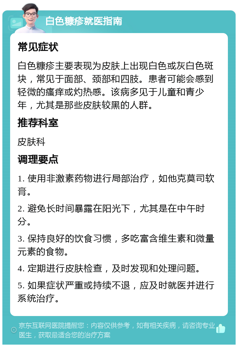 白色糠疹就医指南 常见症状 白色糠疹主要表现为皮肤上出现白色或灰白色斑块，常见于面部、颈部和四肢。患者可能会感到轻微的瘙痒或灼热感。该病多见于儿童和青少年，尤其是那些皮肤较黑的人群。 推荐科室 皮肤科 调理要点 1. 使用非激素药物进行局部治疗，如他克莫司软膏。 2. 避免长时间暴露在阳光下，尤其是在中午时分。 3. 保持良好的饮食习惯，多吃富含维生素和微量元素的食物。 4. 定期进行皮肤检查，及时发现和处理问题。 5. 如果症状严重或持续不退，应及时就医并进行系统治疗。