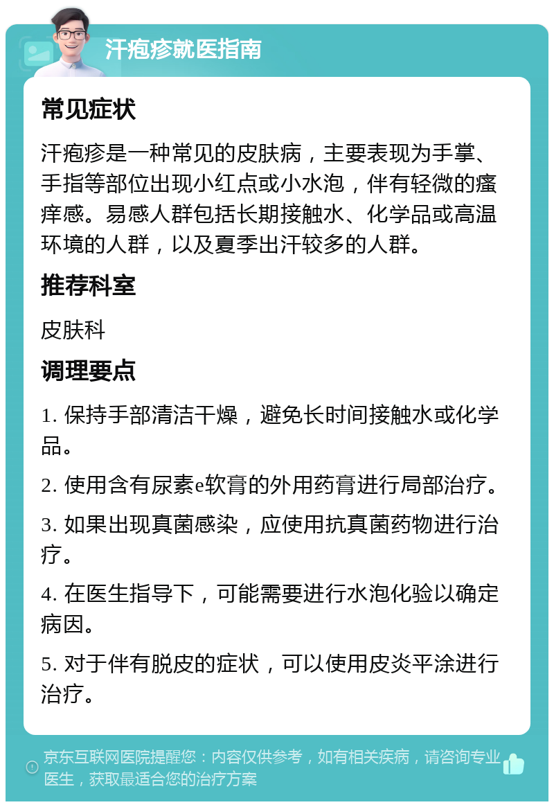 汗疱疹就医指南 常见症状 汗疱疹是一种常见的皮肤病，主要表现为手掌、手指等部位出现小红点或小水泡，伴有轻微的瘙痒感。易感人群包括长期接触水、化学品或高温环境的人群，以及夏季出汗较多的人群。 推荐科室 皮肤科 调理要点 1. 保持手部清洁干燥，避免长时间接触水或化学品。 2. 使用含有尿素e软膏的外用药膏进行局部治疗。 3. 如果出现真菌感染，应使用抗真菌药物进行治疗。 4. 在医生指导下，可能需要进行水泡化验以确定病因。 5. 对于伴有脱皮的症状，可以使用皮炎平涂进行治疗。