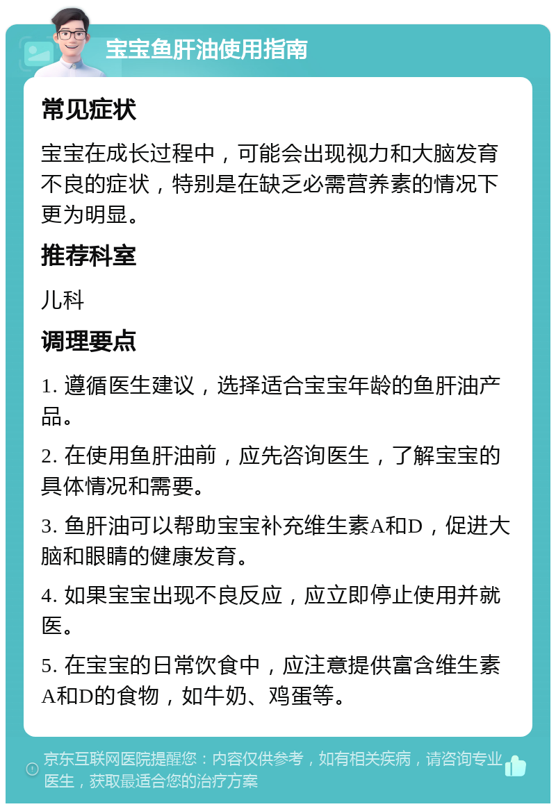 宝宝鱼肝油使用指南 常见症状 宝宝在成长过程中，可能会出现视力和大脑发育不良的症状，特别是在缺乏必需营养素的情况下更为明显。 推荐科室 儿科 调理要点 1. 遵循医生建议，选择适合宝宝年龄的鱼肝油产品。 2. 在使用鱼肝油前，应先咨询医生，了解宝宝的具体情况和需要。 3. 鱼肝油可以帮助宝宝补充维生素A和D，促进大脑和眼睛的健康发育。 4. 如果宝宝出现不良反应，应立即停止使用并就医。 5. 在宝宝的日常饮食中，应注意提供富含维生素A和D的食物，如牛奶、鸡蛋等。