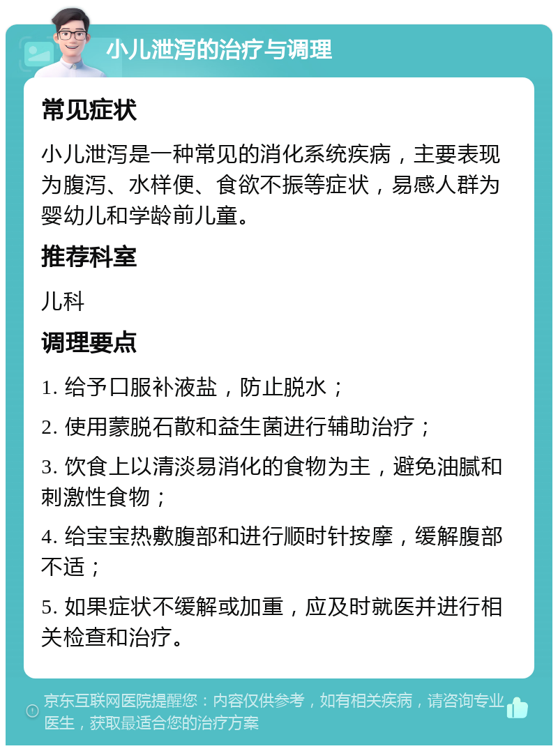 小儿泄泻的治疗与调理 常见症状 小儿泄泻是一种常见的消化系统疾病，主要表现为腹泻、水样便、食欲不振等症状，易感人群为婴幼儿和学龄前儿童。 推荐科室 儿科 调理要点 1. 给予口服补液盐，防止脱水； 2. 使用蒙脱石散和益生菌进行辅助治疗； 3. 饮食上以清淡易消化的食物为主，避免油腻和刺激性食物； 4. 给宝宝热敷腹部和进行顺时针按摩，缓解腹部不适； 5. 如果症状不缓解或加重，应及时就医并进行相关检查和治疗。