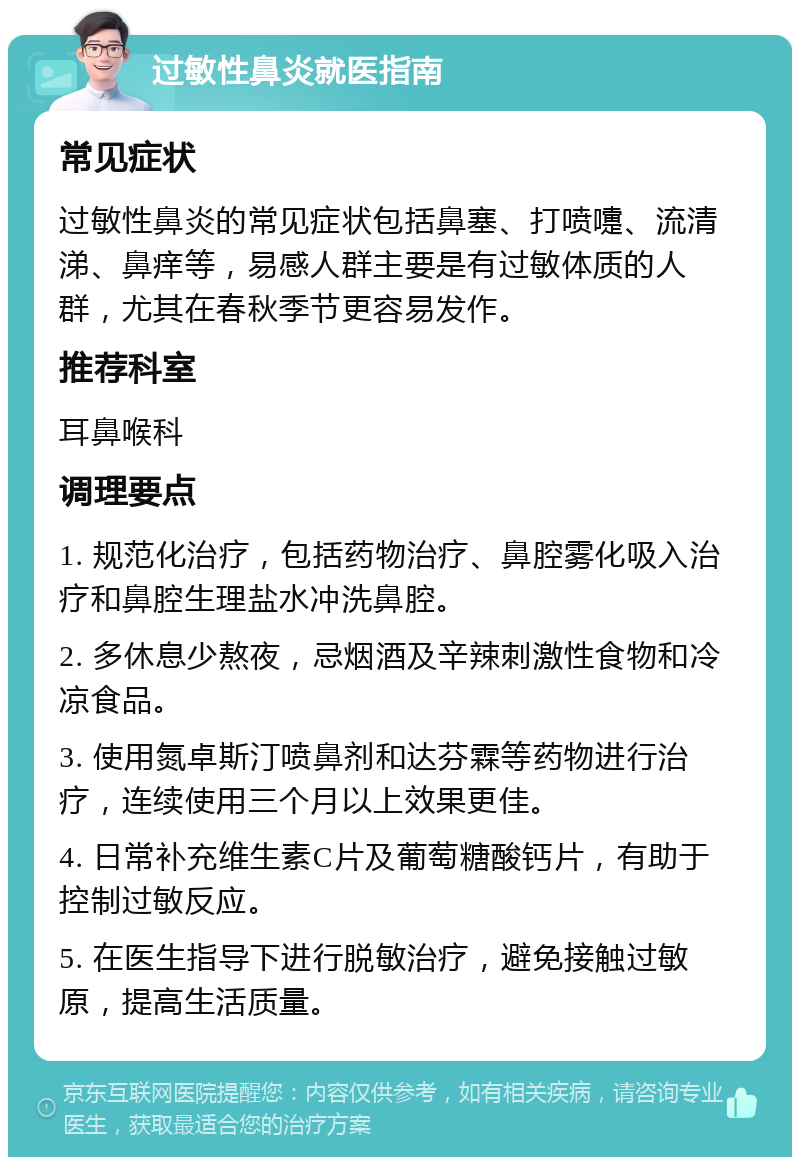 过敏性鼻炎就医指南 常见症状 过敏性鼻炎的常见症状包括鼻塞、打喷嚏、流清涕、鼻痒等，易感人群主要是有过敏体质的人群，尤其在春秋季节更容易发作。 推荐科室 耳鼻喉科 调理要点 1. 规范化治疗，包括药物治疗、鼻腔雾化吸入治疗和鼻腔生理盐水冲洗鼻腔。 2. 多休息少熬夜，忌烟酒及辛辣刺激性食物和冷凉食品。 3. 使用氮卓斯汀喷鼻剂和达芬霖等药物进行治疗，连续使用三个月以上效果更佳。 4. 日常补充维生素C片及葡萄糖酸钙片，有助于控制过敏反应。 5. 在医生指导下进行脱敏治疗，避免接触过敏原，提高生活质量。