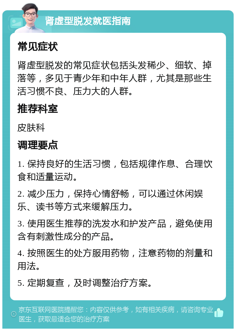 肾虚型脱发就医指南 常见症状 肾虚型脱发的常见症状包括头发稀少、细软、掉落等，多见于青少年和中年人群，尤其是那些生活习惯不良、压力大的人群。 推荐科室 皮肤科 调理要点 1. 保持良好的生活习惯，包括规律作息、合理饮食和适量运动。 2. 减少压力，保持心情舒畅，可以通过休闲娱乐、读书等方式来缓解压力。 3. 使用医生推荐的洗发水和护发产品，避免使用含有刺激性成分的产品。 4. 按照医生的处方服用药物，注意药物的剂量和用法。 5. 定期复查，及时调整治疗方案。