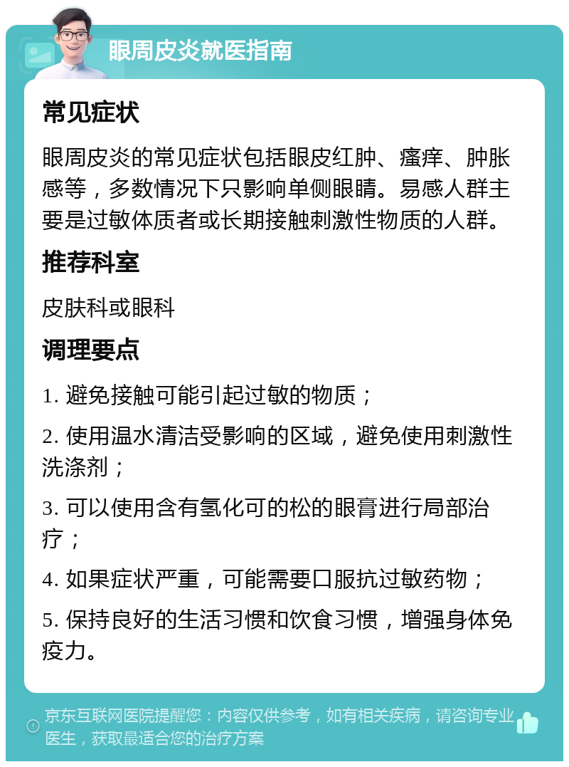 眼周皮炎就医指南 常见症状 眼周皮炎的常见症状包括眼皮红肿、瘙痒、肿胀感等，多数情况下只影响单侧眼睛。易感人群主要是过敏体质者或长期接触刺激性物质的人群。 推荐科室 皮肤科或眼科 调理要点 1. 避免接触可能引起过敏的物质； 2. 使用温水清洁受影响的区域，避免使用刺激性洗涤剂； 3. 可以使用含有氢化可的松的眼膏进行局部治疗； 4. 如果症状严重，可能需要口服抗过敏药物； 5. 保持良好的生活习惯和饮食习惯，增强身体免疫力。