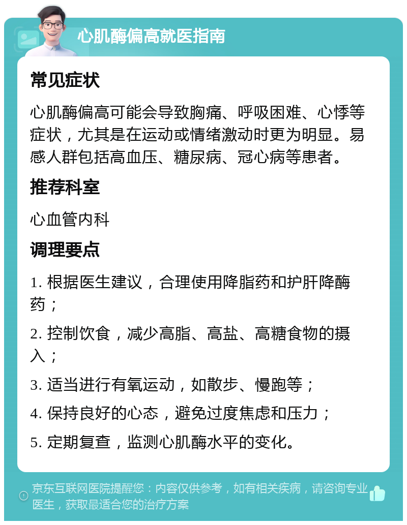 心肌酶偏高就医指南 常见症状 心肌酶偏高可能会导致胸痛、呼吸困难、心悸等症状，尤其是在运动或情绪激动时更为明显。易感人群包括高血压、糖尿病、冠心病等患者。 推荐科室 心血管内科 调理要点 1. 根据医生建议，合理使用降脂药和护肝降酶药； 2. 控制饮食，减少高脂、高盐、高糖食物的摄入； 3. 适当进行有氧运动，如散步、慢跑等； 4. 保持良好的心态，避免过度焦虑和压力； 5. 定期复查，监测心肌酶水平的变化。