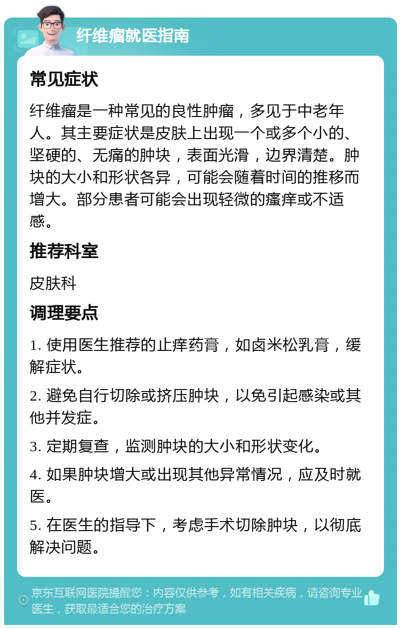 纤维瘤就医指南 常见症状 纤维瘤是一种常见的良性肿瘤，多见于中老年人。其主要症状是皮肤上出现一个或多个小的、坚硬的、无痛的肿块，表面光滑，边界清楚。肿块的大小和形状各异，可能会随着时间的推移而增大。部分患者可能会出现轻微的瘙痒或不适感。 推荐科室 皮肤科 调理要点 1. 使用医生推荐的止痒药膏，如卤米松乳膏，缓解症状。 2. 避免自行切除或挤压肿块，以免引起感染或其他并发症。 3. 定期复查，监测肿块的大小和形状变化。 4. 如果肿块增大或出现其他异常情况，应及时就医。 5. 在医生的指导下，考虑手术切除肿块，以彻底解决问题。