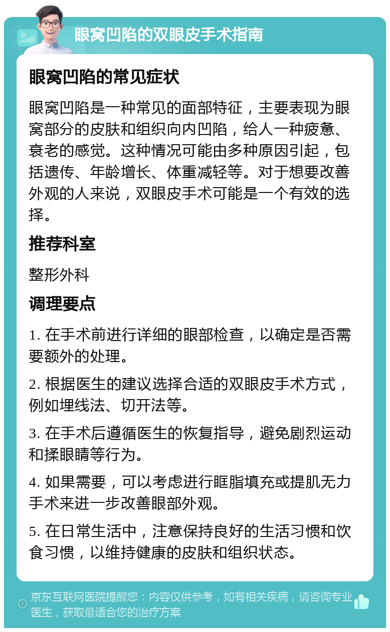 眼窝凹陷的双眼皮手术指南 眼窝凹陷的常见症状 眼窝凹陷是一种常见的面部特征，主要表现为眼窝部分的皮肤和组织向内凹陷，给人一种疲惫、衰老的感觉。这种情况可能由多种原因引起，包括遗传、年龄增长、体重减轻等。对于想要改善外观的人来说，双眼皮手术可能是一个有效的选择。 推荐科室 整形外科 调理要点 1. 在手术前进行详细的眼部检查，以确定是否需要额外的处理。 2. 根据医生的建议选择合适的双眼皮手术方式，例如埋线法、切开法等。 3. 在手术后遵循医生的恢复指导，避免剧烈运动和揉眼睛等行为。 4. 如果需要，可以考虑进行眶脂填充或提肌无力手术来进一步改善眼部外观。 5. 在日常生活中，注意保持良好的生活习惯和饮食习惯，以维持健康的皮肤和组织状态。