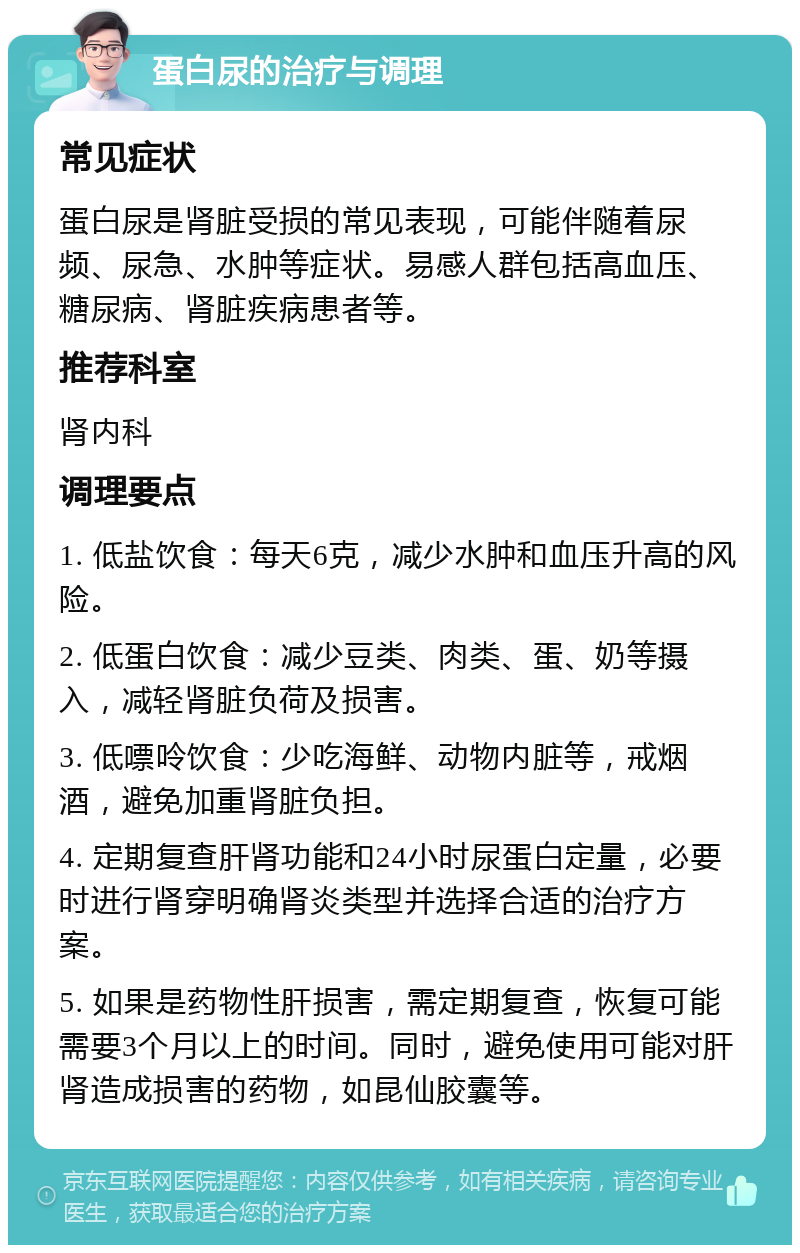 蛋白尿的治疗与调理 常见症状 蛋白尿是肾脏受损的常见表现，可能伴随着尿频、尿急、水肿等症状。易感人群包括高血压、糖尿病、肾脏疾病患者等。 推荐科室 肾内科 调理要点 1. 低盐饮食：每天6克，减少水肿和血压升高的风险。 2. 低蛋白饮食：减少豆类、肉类、蛋、奶等摄入，减轻肾脏负荷及损害。 3. 低嘌呤饮食：少吃海鲜、动物内脏等，戒烟酒，避免加重肾脏负担。 4. 定期复查肝肾功能和24小时尿蛋白定量，必要时进行肾穿明确肾炎类型并选择合适的治疗方案。 5. 如果是药物性肝损害，需定期复查，恢复可能需要3个月以上的时间。同时，避免使用可能对肝肾造成损害的药物，如昆仙胶囊等。