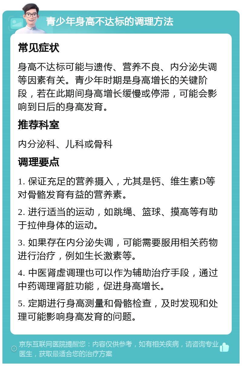 青少年身高不达标的调理方法 常见症状 身高不达标可能与遗传、营养不良、内分泌失调等因素有关。青少年时期是身高增长的关键阶段，若在此期间身高增长缓慢或停滞，可能会影响到日后的身高发育。 推荐科室 内分泌科、儿科或骨科 调理要点 1. 保证充足的营养摄入，尤其是钙、维生素D等对骨骼发育有益的营养素。 2. 进行适当的运动，如跳绳、篮球、摸高等有助于拉伸身体的运动。 3. 如果存在内分泌失调，可能需要服用相关药物进行治疗，例如生长激素等。 4. 中医肾虚调理也可以作为辅助治疗手段，通过中药调理肾脏功能，促进身高增长。 5. 定期进行身高测量和骨骼检查，及时发现和处理可能影响身高发育的问题。