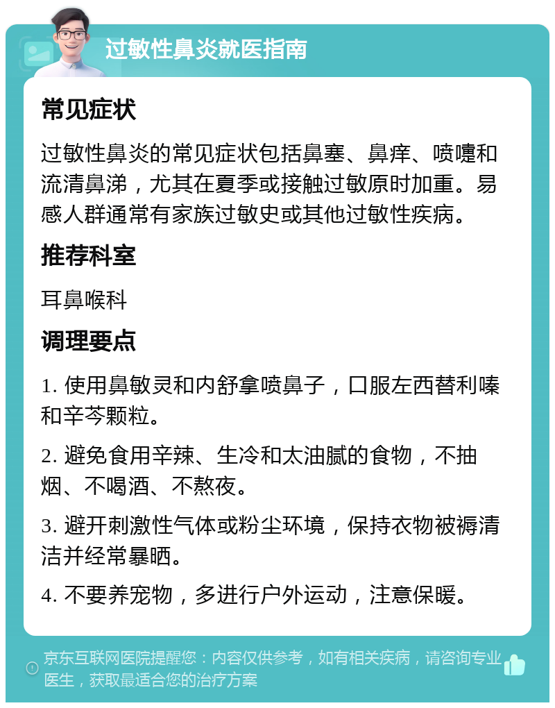 过敏性鼻炎就医指南 常见症状 过敏性鼻炎的常见症状包括鼻塞、鼻痒、喷嚏和流清鼻涕，尤其在夏季或接触过敏原时加重。易感人群通常有家族过敏史或其他过敏性疾病。 推荐科室 耳鼻喉科 调理要点 1. 使用鼻敏灵和内舒拿喷鼻子，口服左西替利嗪和辛芩颗粒。 2. 避免食用辛辣、生冷和太油腻的食物，不抽烟、不喝酒、不熬夜。 3. 避开刺激性气体或粉尘环境，保持衣物被褥清洁并经常暴晒。 4. 不要养宠物，多进行户外运动，注意保暖。