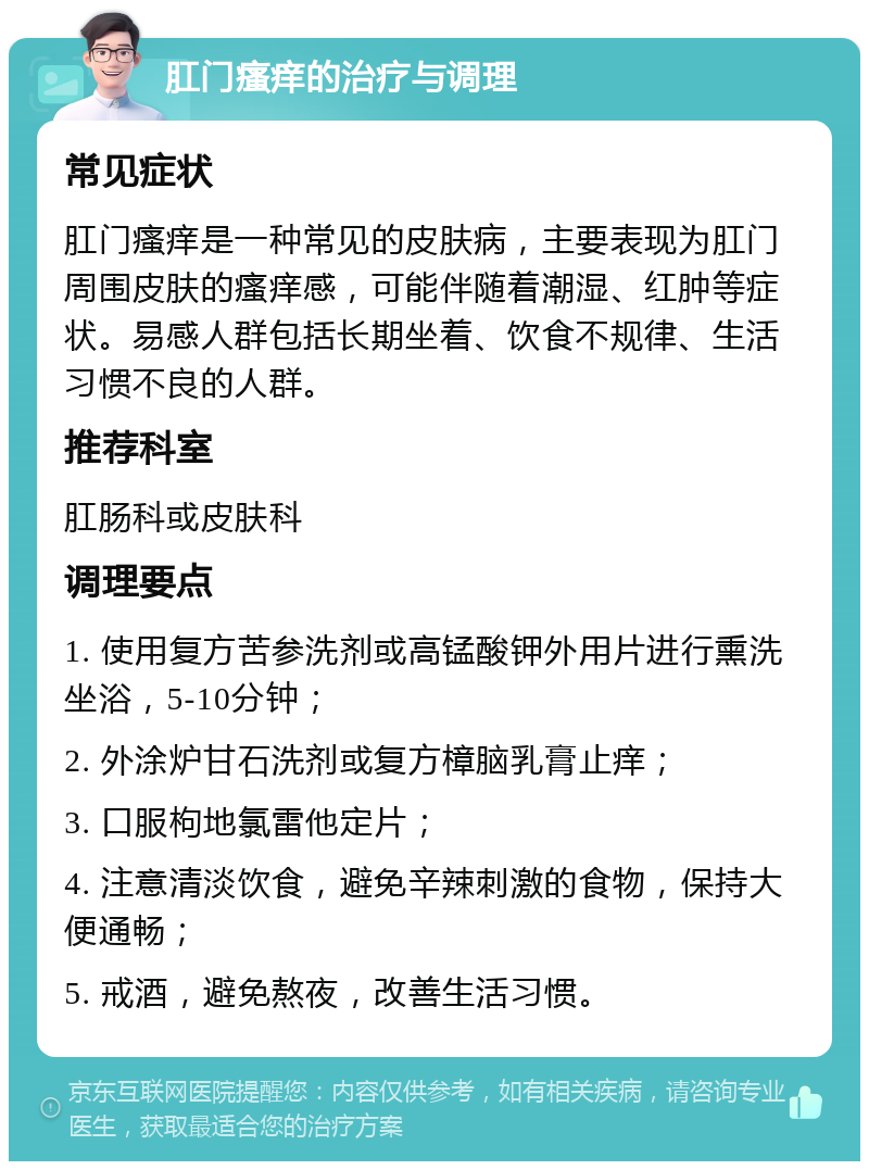 肛门瘙痒的治疗与调理 常见症状 肛门瘙痒是一种常见的皮肤病，主要表现为肛门周围皮肤的瘙痒感，可能伴随着潮湿、红肿等症状。易感人群包括长期坐着、饮食不规律、生活习惯不良的人群。 推荐科室 肛肠科或皮肤科 调理要点 1. 使用复方苦参洗剂或高锰酸钾外用片进行熏洗坐浴，5-10分钟； 2. 外涂炉甘石洗剂或复方樟脑乳膏止痒； 3. 口服枸地氯雷他定片； 4. 注意清淡饮食，避免辛辣刺激的食物，保持大便通畅； 5. 戒酒，避免熬夜，改善生活习惯。