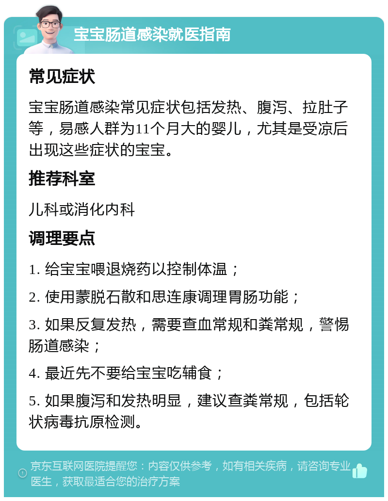 宝宝肠道感染就医指南 常见症状 宝宝肠道感染常见症状包括发热、腹泻、拉肚子等，易感人群为11个月大的婴儿，尤其是受凉后出现这些症状的宝宝。 推荐科室 儿科或消化内科 调理要点 1. 给宝宝喂退烧药以控制体温； 2. 使用蒙脱石散和思连康调理胃肠功能； 3. 如果反复发热，需要查血常规和粪常规，警惕肠道感染； 4. 最近先不要给宝宝吃辅食； 5. 如果腹泻和发热明显，建议查粪常规，包括轮状病毒抗原检测。