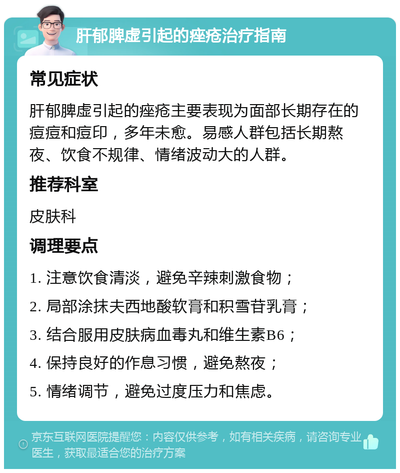 肝郁脾虚引起的痤疮治疗指南 常见症状 肝郁脾虚引起的痤疮主要表现为面部长期存在的痘痘和痘印，多年未愈。易感人群包括长期熬夜、饮食不规律、情绪波动大的人群。 推荐科室 皮肤科 调理要点 1. 注意饮食清淡，避免辛辣刺激食物； 2. 局部涂抹夫西地酸软膏和积雪苷乳膏； 3. 结合服用皮肤病血毒丸和维生素B6； 4. 保持良好的作息习惯，避免熬夜； 5. 情绪调节，避免过度压力和焦虑。