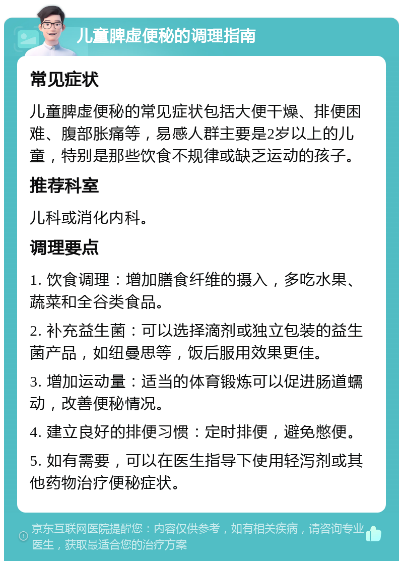 儿童脾虚便秘的调理指南 常见症状 儿童脾虚便秘的常见症状包括大便干燥、排便困难、腹部胀痛等，易感人群主要是2岁以上的儿童，特别是那些饮食不规律或缺乏运动的孩子。 推荐科室 儿科或消化内科。 调理要点 1. 饮食调理：增加膳食纤维的摄入，多吃水果、蔬菜和全谷类食品。 2. 补充益生菌：可以选择滴剂或独立包装的益生菌产品，如纽曼思等，饭后服用效果更佳。 3. 增加运动量：适当的体育锻炼可以促进肠道蠕动，改善便秘情况。 4. 建立良好的排便习惯：定时排便，避免憋便。 5. 如有需要，可以在医生指导下使用轻泻剂或其他药物治疗便秘症状。