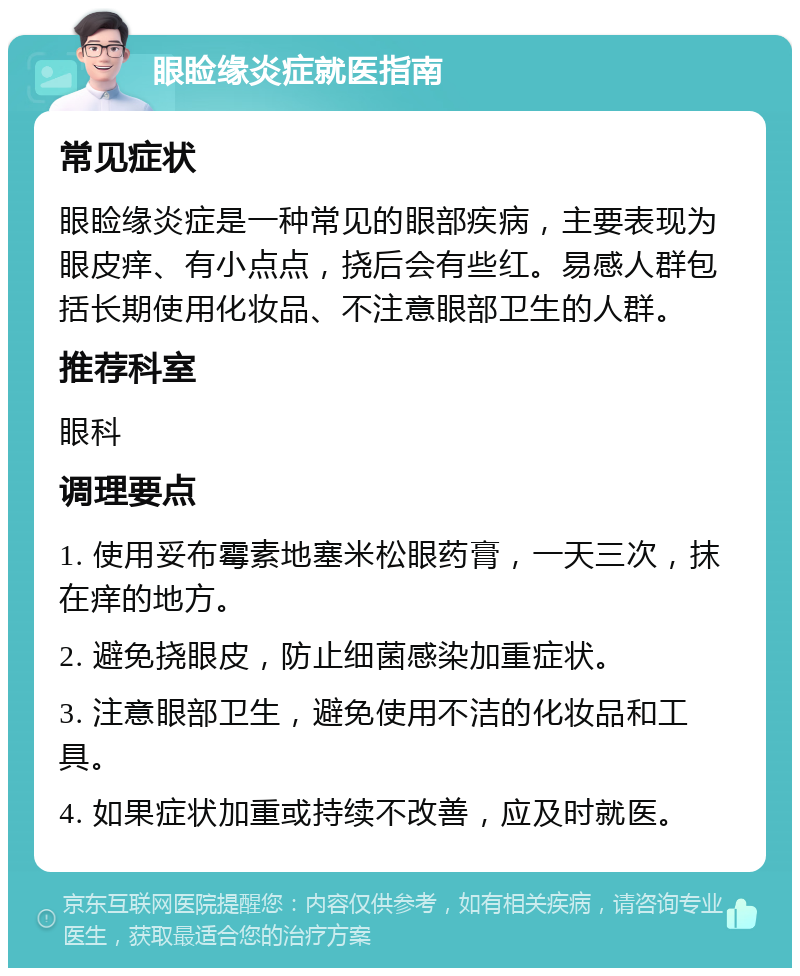 眼睑缘炎症就医指南 常见症状 眼睑缘炎症是一种常见的眼部疾病，主要表现为眼皮痒、有小点点，挠后会有些红。易感人群包括长期使用化妆品、不注意眼部卫生的人群。 推荐科室 眼科 调理要点 1. 使用妥布霉素地塞米松眼药膏，一天三次，抹在痒的地方。 2. 避免挠眼皮，防止细菌感染加重症状。 3. 注意眼部卫生，避免使用不洁的化妆品和工具。 4. 如果症状加重或持续不改善，应及时就医。