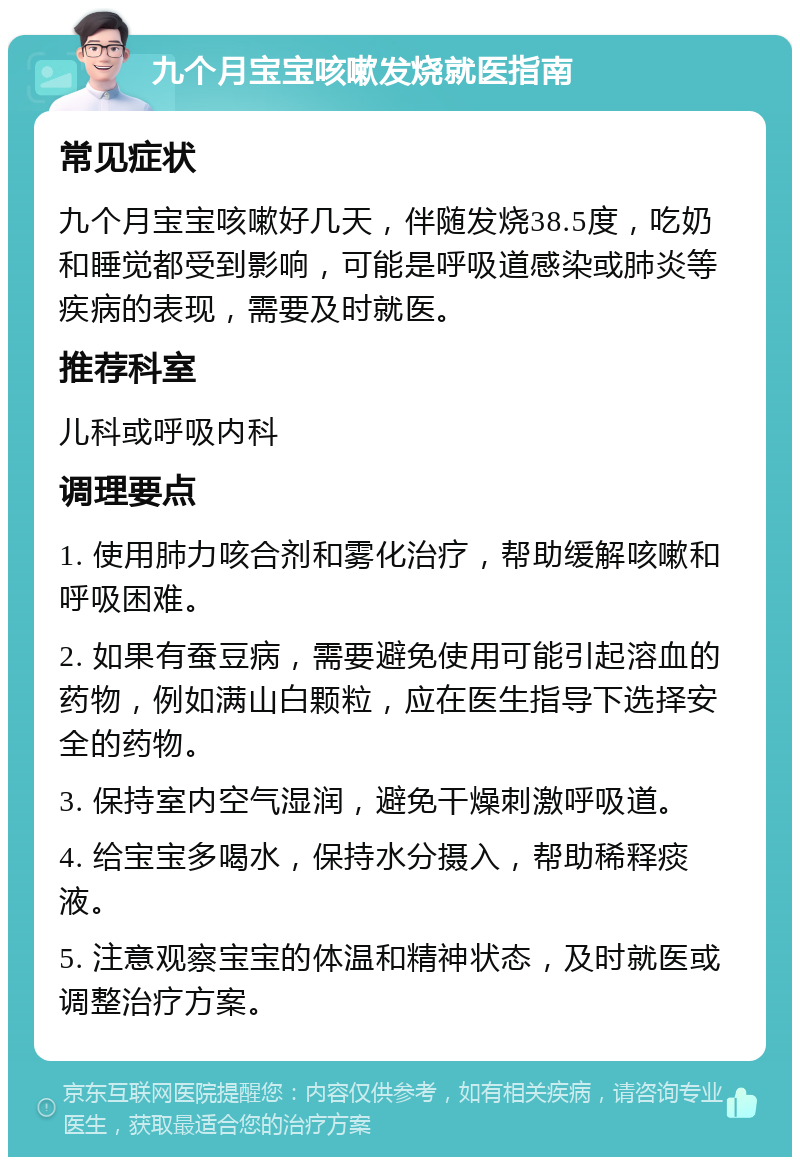 九个月宝宝咳嗽发烧就医指南 常见症状 九个月宝宝咳嗽好几天，伴随发烧38.5度，吃奶和睡觉都受到影响，可能是呼吸道感染或肺炎等疾病的表现，需要及时就医。 推荐科室 儿科或呼吸内科 调理要点 1. 使用肺力咳合剂和雾化治疗，帮助缓解咳嗽和呼吸困难。 2. 如果有蚕豆病，需要避免使用可能引起溶血的药物，例如满山白颗粒，应在医生指导下选择安全的药物。 3. 保持室内空气湿润，避免干燥刺激呼吸道。 4. 给宝宝多喝水，保持水分摄入，帮助稀释痰液。 5. 注意观察宝宝的体温和精神状态，及时就医或调整治疗方案。