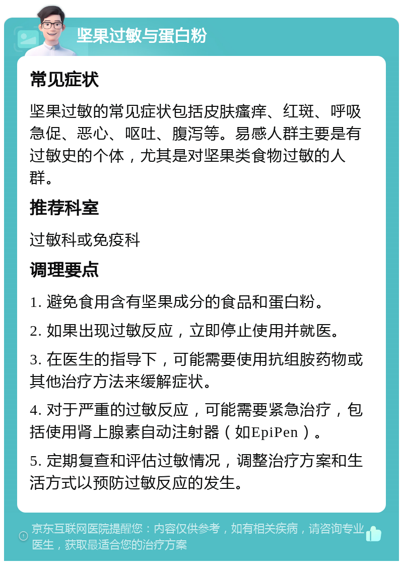 坚果过敏与蛋白粉 常见症状 坚果过敏的常见症状包括皮肤瘙痒、红斑、呼吸急促、恶心、呕吐、腹泻等。易感人群主要是有过敏史的个体，尤其是对坚果类食物过敏的人群。 推荐科室 过敏科或免疫科 调理要点 1. 避免食用含有坚果成分的食品和蛋白粉。 2. 如果出现过敏反应，立即停止使用并就医。 3. 在医生的指导下，可能需要使用抗组胺药物或其他治疗方法来缓解症状。 4. 对于严重的过敏反应，可能需要紧急治疗，包括使用肾上腺素自动注射器（如EpiPen）。 5. 定期复查和评估过敏情况，调整治疗方案和生活方式以预防过敏反应的发生。