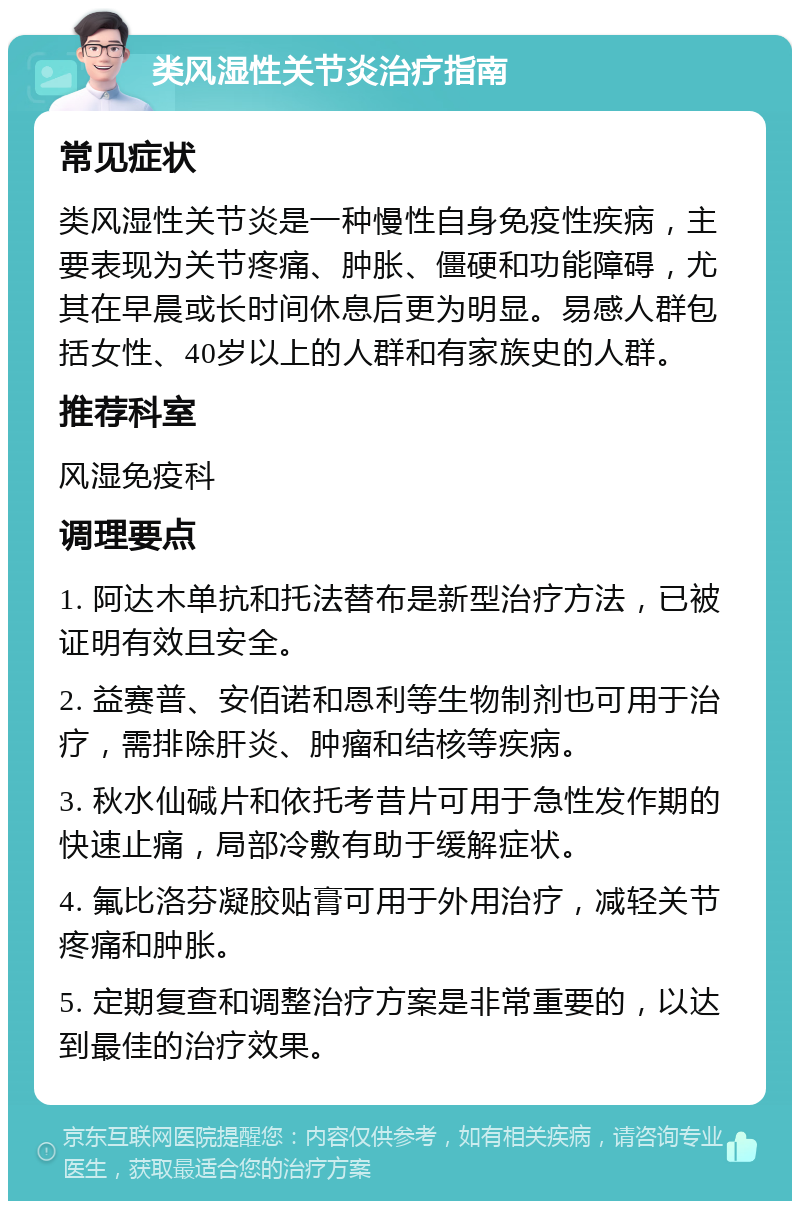 类风湿性关节炎治疗指南 常见症状 类风湿性关节炎是一种慢性自身免疫性疾病，主要表现为关节疼痛、肿胀、僵硬和功能障碍，尤其在早晨或长时间休息后更为明显。易感人群包括女性、40岁以上的人群和有家族史的人群。 推荐科室 风湿免疫科 调理要点 1. 阿达木单抗和托法替布是新型治疗方法，已被证明有效且安全。 2. 益赛普、安佰诺和恩利等生物制剂也可用于治疗，需排除肝炎、肿瘤和结核等疾病。 3. 秋水仙碱片和依托考昔片可用于急性发作期的快速止痛，局部冷敷有助于缓解症状。 4. 氟比洛芬凝胶贴膏可用于外用治疗，减轻关节疼痛和肿胀。 5. 定期复查和调整治疗方案是非常重要的，以达到最佳的治疗效果。