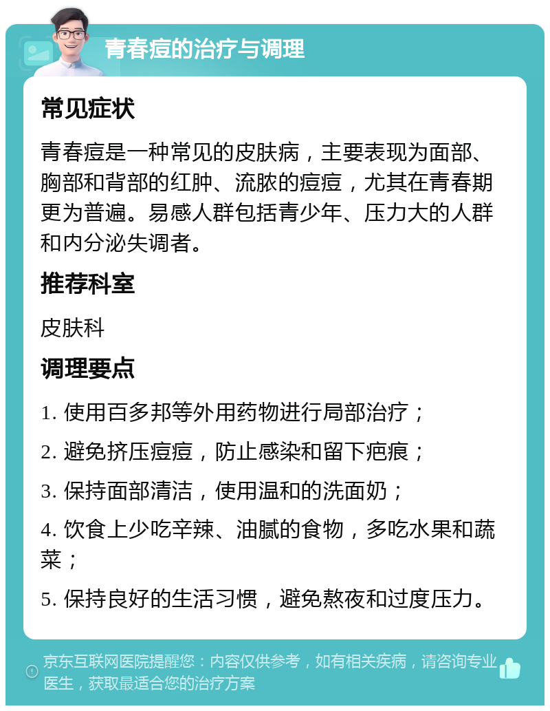 青春痘的治疗与调理 常见症状 青春痘是一种常见的皮肤病，主要表现为面部、胸部和背部的红肿、流脓的痘痘，尤其在青春期更为普遍。易感人群包括青少年、压力大的人群和内分泌失调者。 推荐科室 皮肤科 调理要点 1. 使用百多邦等外用药物进行局部治疗； 2. 避免挤压痘痘，防止感染和留下疤痕； 3. 保持面部清洁，使用温和的洗面奶； 4. 饮食上少吃辛辣、油腻的食物，多吃水果和蔬菜； 5. 保持良好的生活习惯，避免熬夜和过度压力。