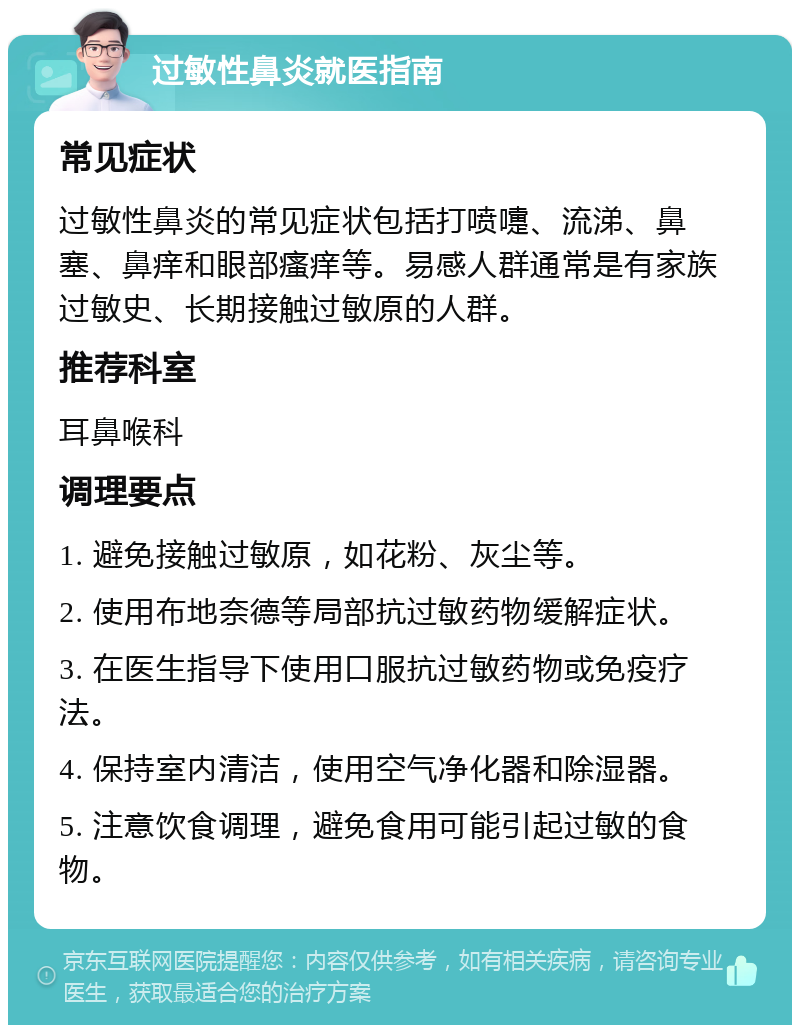 过敏性鼻炎就医指南 常见症状 过敏性鼻炎的常见症状包括打喷嚏、流涕、鼻塞、鼻痒和眼部瘙痒等。易感人群通常是有家族过敏史、长期接触过敏原的人群。 推荐科室 耳鼻喉科 调理要点 1. 避免接触过敏原，如花粉、灰尘等。 2. 使用布地奈德等局部抗过敏药物缓解症状。 3. 在医生指导下使用口服抗过敏药物或免疫疗法。 4. 保持室内清洁，使用空气净化器和除湿器。 5. 注意饮食调理，避免食用可能引起过敏的食物。