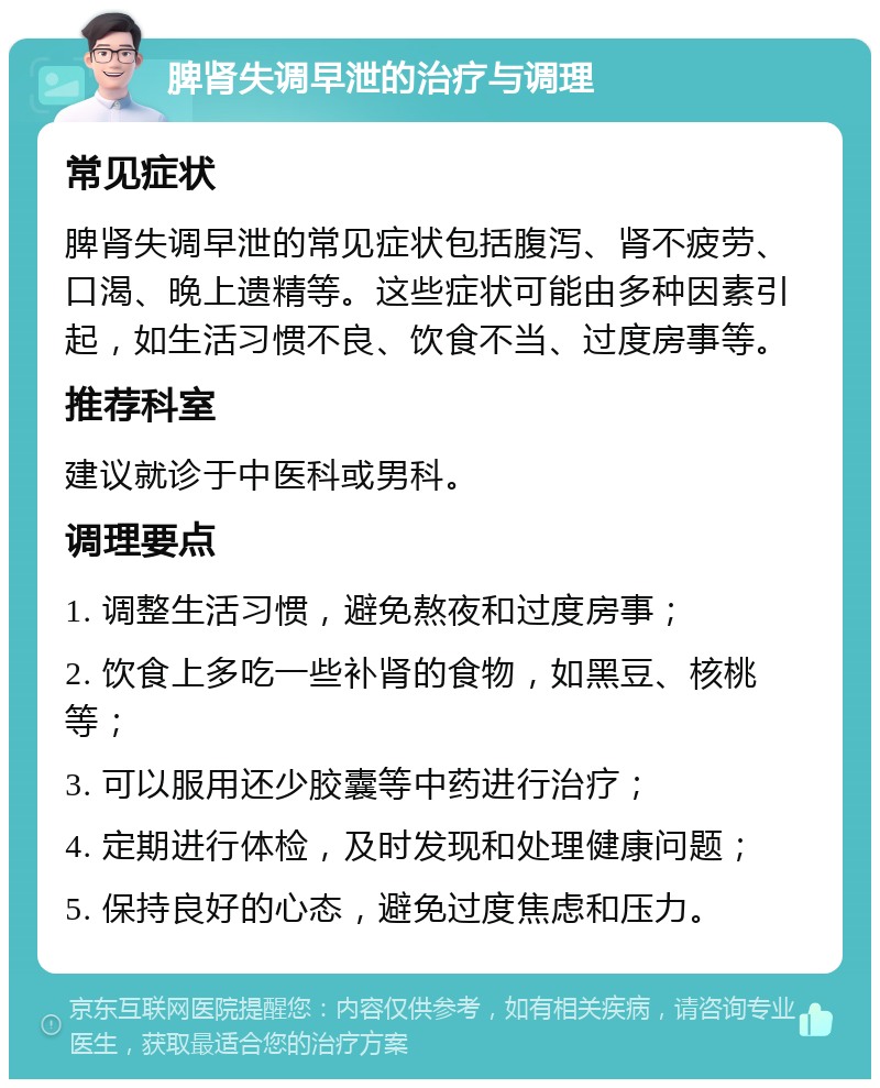 脾肾失调早泄的治疗与调理 常见症状 脾肾失调早泄的常见症状包括腹泻、肾不疲劳、口渴、晚上遗精等。这些症状可能由多种因素引起，如生活习惯不良、饮食不当、过度房事等。 推荐科室 建议就诊于中医科或男科。 调理要点 1. 调整生活习惯，避免熬夜和过度房事； 2. 饮食上多吃一些补肾的食物，如黑豆、核桃等； 3. 可以服用还少胶囊等中药进行治疗； 4. 定期进行体检，及时发现和处理健康问题； 5. 保持良好的心态，避免过度焦虑和压力。