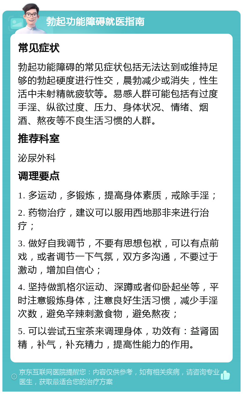 勃起功能障碍就医指南 常见症状 勃起功能障碍的常见症状包括无法达到或维持足够的勃起硬度进行性交，晨勃减少或消失，性生活中未射精就疲软等。易感人群可能包括有过度手淫、纵欲过度、压力、身体状况、情绪、烟酒、熬夜等不良生活习惯的人群。 推荐科室 泌尿外科 调理要点 1. 多运动，多锻炼，提高身体素质，戒除手淫； 2. 药物治疗，建议可以服用西地那非来进行治疗； 3. 做好自我调节，不要有思想包袱，可以有点前戏，或者调节一下气氛，双方多沟通，不要过于激动，增加自信心； 4. 坚持做凯格尔运动、深蹲或者仰卧起坐等，平时注意锻炼身体，注意良好生活习惯，减少手淫次数，避免辛辣刺激食物，避免熬夜； 5. 可以尝试五宝茶来调理身体，功效有：益肾固精，补气，补充精力，提高性能力的作用。