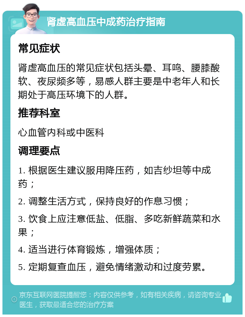 肾虚高血压中成药治疗指南 常见症状 肾虚高血压的常见症状包括头晕、耳鸣、腰膝酸软、夜尿频多等，易感人群主要是中老年人和长期处于高压环境下的人群。 推荐科室 心血管内科或中医科 调理要点 1. 根据医生建议服用降压药，如吉纱坦等中成药； 2. 调整生活方式，保持良好的作息习惯； 3. 饮食上应注意低盐、低脂、多吃新鲜蔬菜和水果； 4. 适当进行体育锻炼，增强体质； 5. 定期复查血压，避免情绪激动和过度劳累。