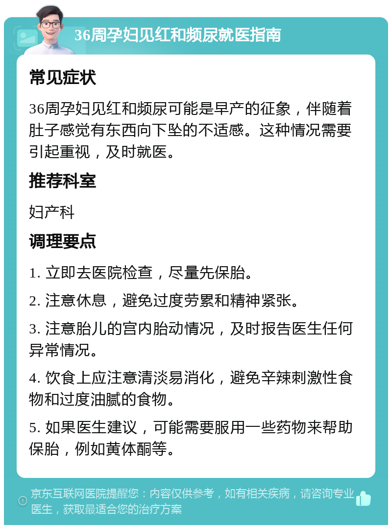 36周孕妇见红和频尿就医指南 常见症状 36周孕妇见红和频尿可能是早产的征象，伴随着肚子感觉有东西向下坠的不适感。这种情况需要引起重视，及时就医。 推荐科室 妇产科 调理要点 1. 立即去医院检查，尽量先保胎。 2. 注意休息，避免过度劳累和精神紧张。 3. 注意胎儿的宫内胎动情况，及时报告医生任何异常情况。 4. 饮食上应注意清淡易消化，避免辛辣刺激性食物和过度油腻的食物。 5. 如果医生建议，可能需要服用一些药物来帮助保胎，例如黄体酮等。