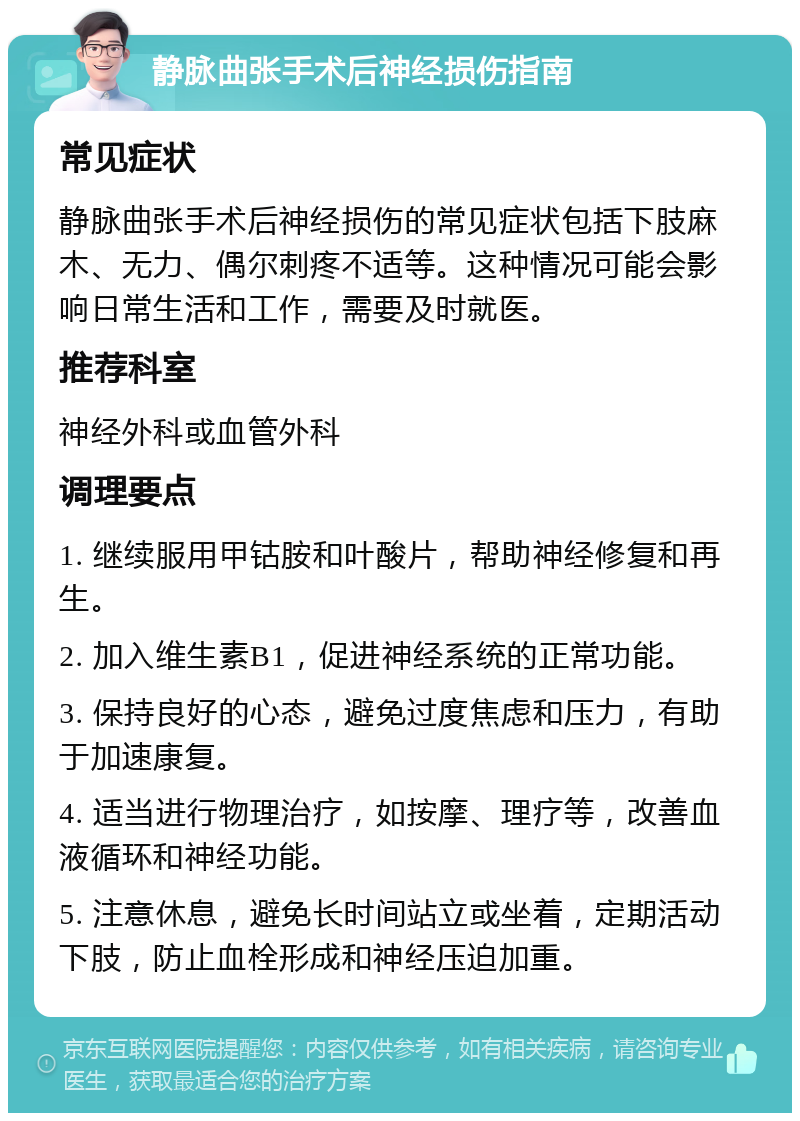 静脉曲张手术后神经损伤指南 常见症状 静脉曲张手术后神经损伤的常见症状包括下肢麻木、无力、偶尔刺疼不适等。这种情况可能会影响日常生活和工作，需要及时就医。 推荐科室 神经外科或血管外科 调理要点 1. 继续服用甲钴胺和叶酸片，帮助神经修复和再生。 2. 加入维生素B1，促进神经系统的正常功能。 3. 保持良好的心态，避免过度焦虑和压力，有助于加速康复。 4. 适当进行物理治疗，如按摩、理疗等，改善血液循环和神经功能。 5. 注意休息，避免长时间站立或坐着，定期活动下肢，防止血栓形成和神经压迫加重。