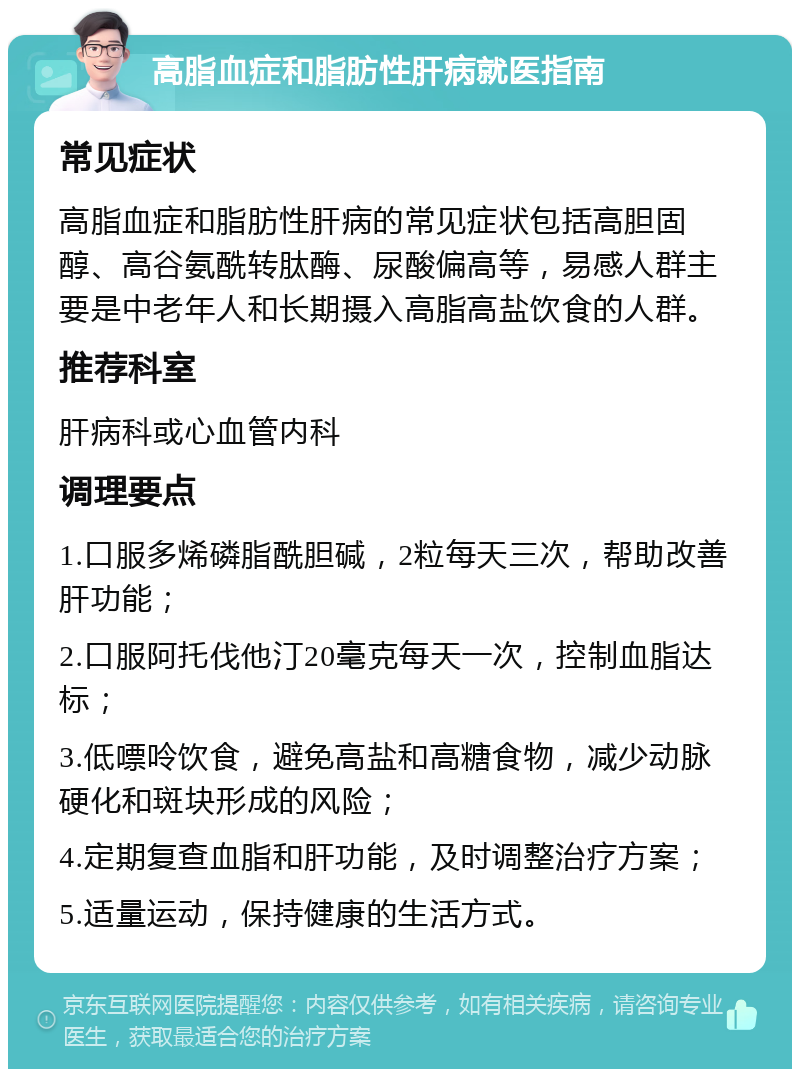 高脂血症和脂肪性肝病就医指南 常见症状 高脂血症和脂肪性肝病的常见症状包括高胆固醇、高谷氨酰转肽酶、尿酸偏高等，易感人群主要是中老年人和长期摄入高脂高盐饮食的人群。 推荐科室 肝病科或心血管内科 调理要点 1.口服多烯磷脂酰胆碱，2粒每天三次，帮助改善肝功能； 2.口服阿托伐他汀20毫克每天一次，控制血脂达标； 3.低嘌呤饮食，避免高盐和高糖食物，减少动脉硬化和斑块形成的风险； 4.定期复查血脂和肝功能，及时调整治疗方案； 5.适量运动，保持健康的生活方式。