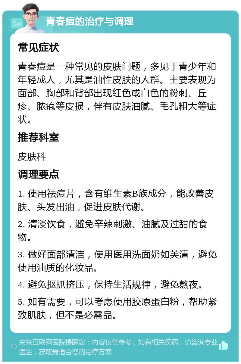 青春痘的治疗与调理 常见症状 青春痘是一种常见的皮肤问题，多见于青少年和年轻成人，尤其是油性皮肤的人群。主要表现为面部、胸部和背部出现红色或白色的粉刺、丘疹、脓疱等皮损，伴有皮肤油腻、毛孔粗大等症状。 推荐科室 皮肤科 调理要点 1. 使用祛痘片，含有维生素B族成分，能改善皮肤、头发出油，促进皮肤代谢。 2. 清淡饮食，避免辛辣刺激、油腻及过甜的食物。 3. 做好面部清洁，使用医用洗面奶如芙清，避免使用油质的化妆品。 4. 避免抠抓挤压，保持生活规律，避免熬夜。 5. 如有需要，可以考虑使用胶原蛋白粉，帮助紧致肌肤，但不是必需品。