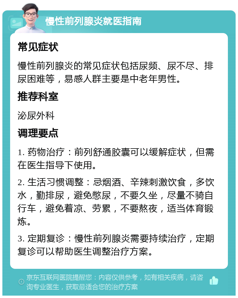 慢性前列腺炎就医指南 常见症状 慢性前列腺炎的常见症状包括尿频、尿不尽、排尿困难等，易感人群主要是中老年男性。 推荐科室 泌尿外科 调理要点 1. 药物治疗：前列舒通胶囊可以缓解症状，但需在医生指导下使用。 2. 生活习惯调整：忌烟酒、辛辣刺激饮食，多饮水，勤排尿，避免憋尿，不要久坐，尽量不骑自行车，避免着凉、劳累，不要熬夜，适当体育锻炼。 3. 定期复诊：慢性前列腺炎需要持续治疗，定期复诊可以帮助医生调整治疗方案。