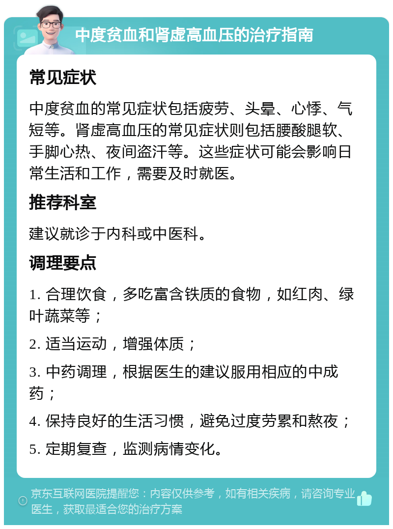 中度贫血和肾虚高血压的治疗指南 常见症状 中度贫血的常见症状包括疲劳、头晕、心悸、气短等。肾虚高血压的常见症状则包括腰酸腿软、手脚心热、夜间盗汗等。这些症状可能会影响日常生活和工作，需要及时就医。 推荐科室 建议就诊于内科或中医科。 调理要点 1. 合理饮食，多吃富含铁质的食物，如红肉、绿叶蔬菜等； 2. 适当运动，增强体质； 3. 中药调理，根据医生的建议服用相应的中成药； 4. 保持良好的生活习惯，避免过度劳累和熬夜； 5. 定期复查，监测病情变化。