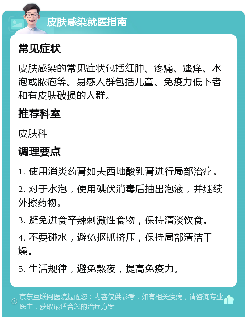 皮肤感染就医指南 常见症状 皮肤感染的常见症状包括红肿、疼痛、瘙痒、水泡或脓疱等。易感人群包括儿童、免疫力低下者和有皮肤破损的人群。 推荐科室 皮肤科 调理要点 1. 使用消炎药膏如夫西地酸乳膏进行局部治疗。 2. 对于水泡，使用碘伏消毒后抽出泡液，并继续外擦药物。 3. 避免进食辛辣刺激性食物，保持清淡饮食。 4. 不要碰水，避免抠抓挤压，保持局部清洁干燥。 5. 生活规律，避免熬夜，提高免疫力。