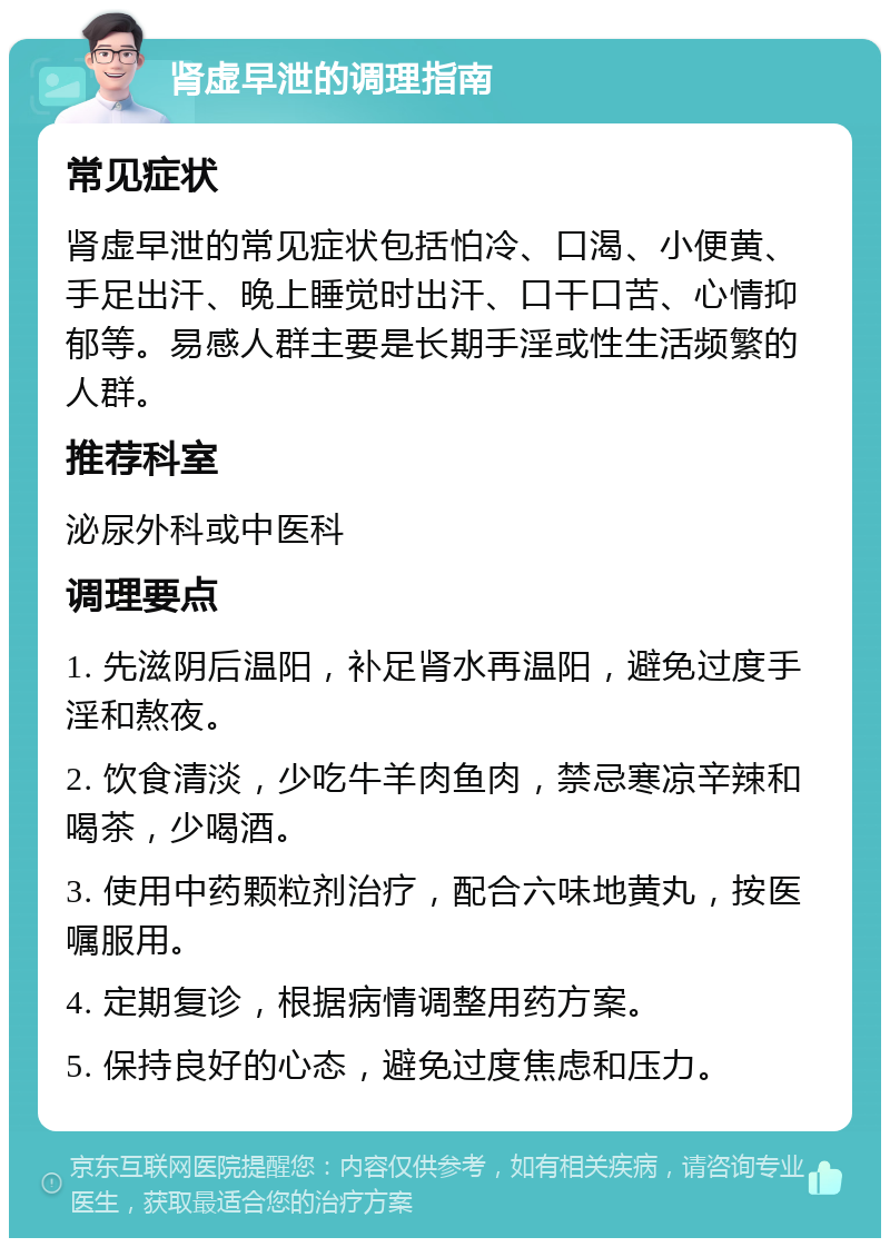 肾虚早泄的调理指南 常见症状 肾虚早泄的常见症状包括怕冷、口渴、小便黄、手足出汗、晚上睡觉时出汗、口干口苦、心情抑郁等。易感人群主要是长期手淫或性生活频繁的人群。 推荐科室 泌尿外科或中医科 调理要点 1. 先滋阴后温阳，补足肾水再温阳，避免过度手淫和熬夜。 2. 饮食清淡，少吃牛羊肉鱼肉，禁忌寒凉辛辣和喝茶，少喝酒。 3. 使用中药颗粒剂治疗，配合六味地黄丸，按医嘱服用。 4. 定期复诊，根据病情调整用药方案。 5. 保持良好的心态，避免过度焦虑和压力。