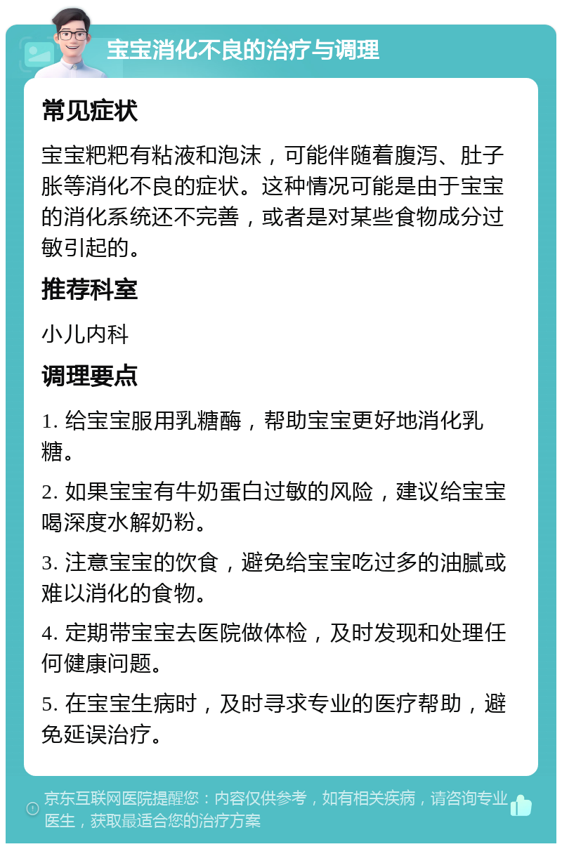 宝宝消化不良的治疗与调理 常见症状 宝宝粑粑有粘液和泡沫，可能伴随着腹泻、肚子胀等消化不良的症状。这种情况可能是由于宝宝的消化系统还不完善，或者是对某些食物成分过敏引起的。 推荐科室 小儿内科 调理要点 1. 给宝宝服用乳糖酶，帮助宝宝更好地消化乳糖。 2. 如果宝宝有牛奶蛋白过敏的风险，建议给宝宝喝深度水解奶粉。 3. 注意宝宝的饮食，避免给宝宝吃过多的油腻或难以消化的食物。 4. 定期带宝宝去医院做体检，及时发现和处理任何健康问题。 5. 在宝宝生病时，及时寻求专业的医疗帮助，避免延误治疗。