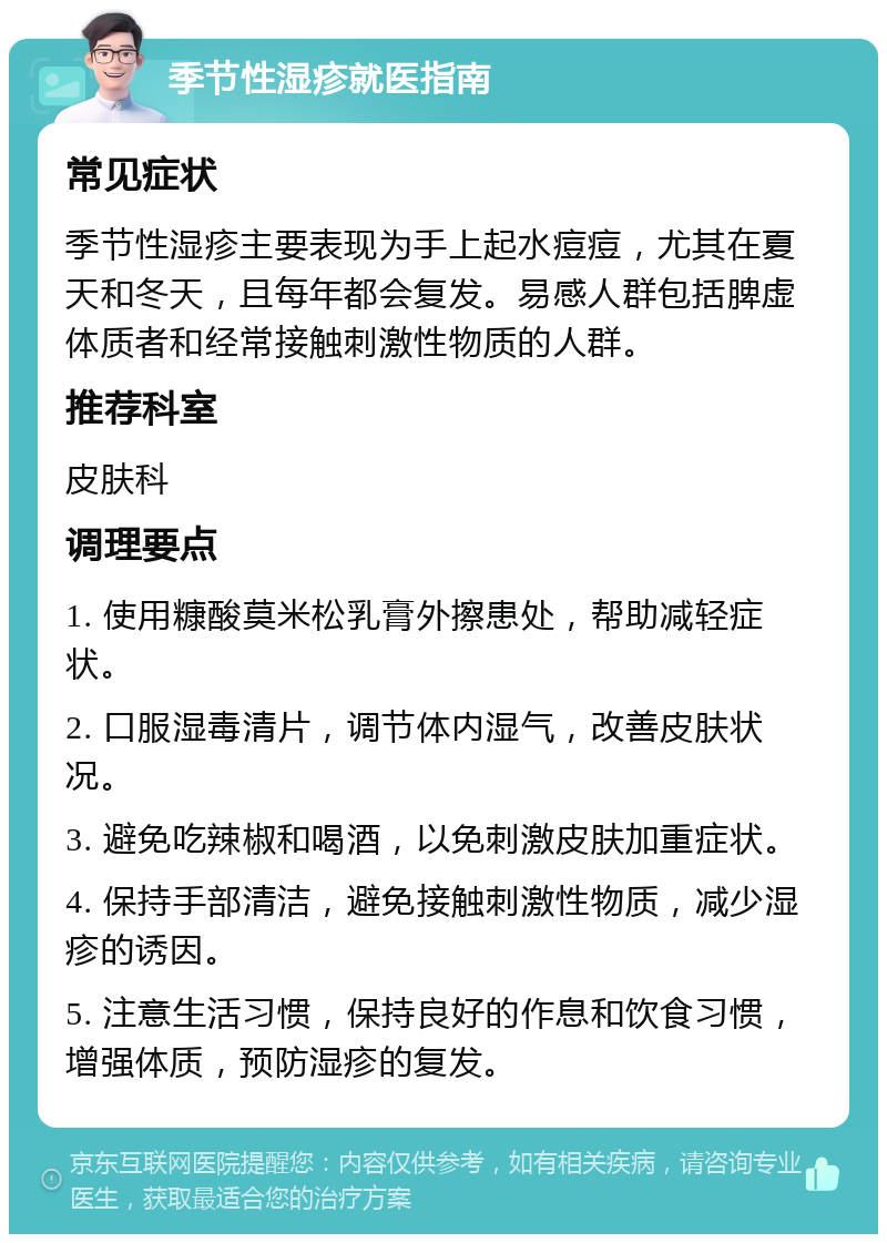 季节性湿疹就医指南 常见症状 季节性湿疹主要表现为手上起水痘痘，尤其在夏天和冬天，且每年都会复发。易感人群包括脾虚体质者和经常接触刺激性物质的人群。 推荐科室 皮肤科 调理要点 1. 使用糠酸莫米松乳膏外擦患处，帮助减轻症状。 2. 口服湿毒清片，调节体内湿气，改善皮肤状况。 3. 避免吃辣椒和喝酒，以免刺激皮肤加重症状。 4. 保持手部清洁，避免接触刺激性物质，减少湿疹的诱因。 5. 注意生活习惯，保持良好的作息和饮食习惯，增强体质，预防湿疹的复发。