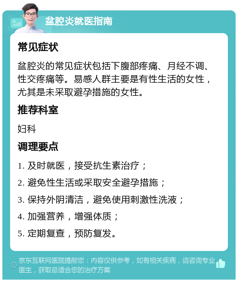 盆腔炎就医指南 常见症状 盆腔炎的常见症状包括下腹部疼痛、月经不调、性交疼痛等。易感人群主要是有性生活的女性，尤其是未采取避孕措施的女性。 推荐科室 妇科 调理要点 1. 及时就医，接受抗生素治疗； 2. 避免性生活或采取安全避孕措施； 3. 保持外阴清洁，避免使用刺激性洗液； 4. 加强营养，增强体质； 5. 定期复查，预防复发。