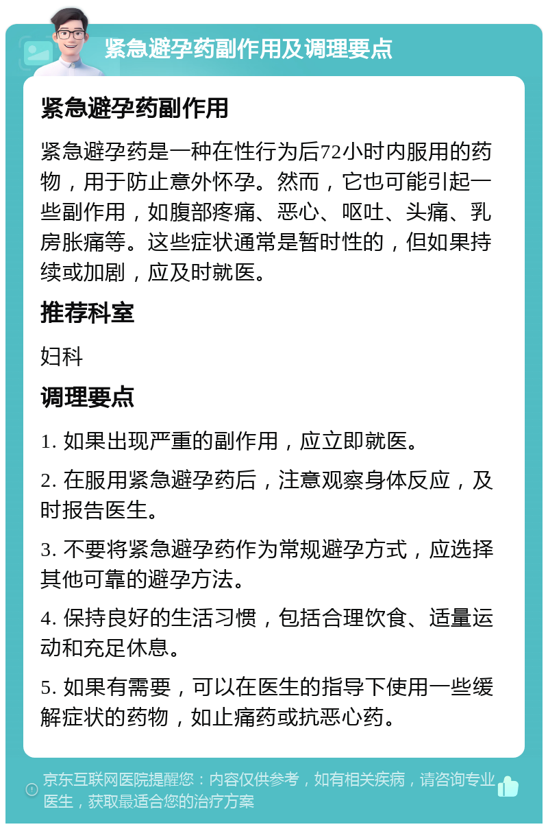 紧急避孕药副作用及调理要点 紧急避孕药副作用 紧急避孕药是一种在性行为后72小时内服用的药物，用于防止意外怀孕。然而，它也可能引起一些副作用，如腹部疼痛、恶心、呕吐、头痛、乳房胀痛等。这些症状通常是暂时性的，但如果持续或加剧，应及时就医。 推荐科室 妇科 调理要点 1. 如果出现严重的副作用，应立即就医。 2. 在服用紧急避孕药后，注意观察身体反应，及时报告医生。 3. 不要将紧急避孕药作为常规避孕方式，应选择其他可靠的避孕方法。 4. 保持良好的生活习惯，包括合理饮食、适量运动和充足休息。 5. 如果有需要，可以在医生的指导下使用一些缓解症状的药物，如止痛药或抗恶心药。