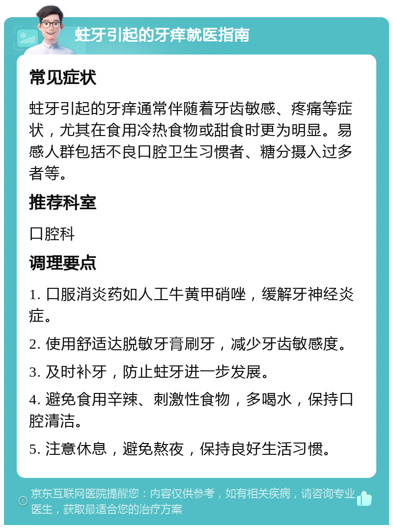 蛀牙引起的牙痒就医指南 常见症状 蛀牙引起的牙痒通常伴随着牙齿敏感、疼痛等症状，尤其在食用冷热食物或甜食时更为明显。易感人群包括不良口腔卫生习惯者、糖分摄入过多者等。 推荐科室 口腔科 调理要点 1. 口服消炎药如人工牛黄甲硝唑，缓解牙神经炎症。 2. 使用舒适达脱敏牙膏刷牙，减少牙齿敏感度。 3. 及时补牙，防止蛀牙进一步发展。 4. 避免食用辛辣、刺激性食物，多喝水，保持口腔清洁。 5. 注意休息，避免熬夜，保持良好生活习惯。